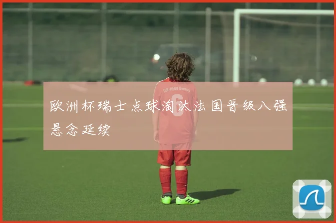 欧洲杯瑞士点球淘汰法国晋级八强悬念延续