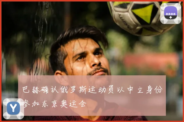 巴赫确认俄罗斯运动员以中立身份参加东京奥运会