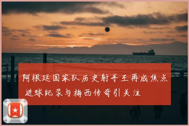 阿根廷国家队历史射手王再成焦点 进球纪录与梅西传奇引关注