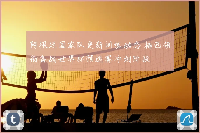 阿根廷国家队更新训练动态 梅西领衔备战世界杯预选赛冲刺阶段