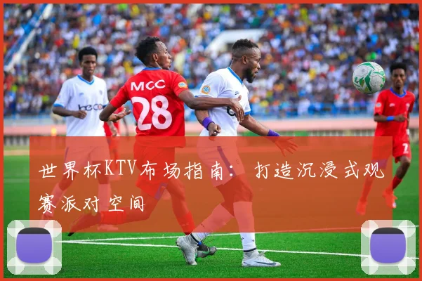 世界杯KTV布场指南：打造沉浸式观赛派对空间