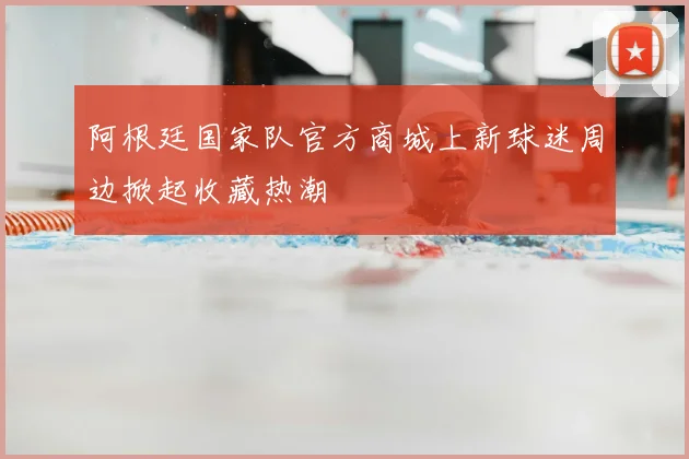 阿根廷国家队官方商城上新球迷周边掀起收藏热潮