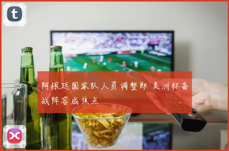 阿根廷国家队人员调整即 美洲杯备战阵容成焦点