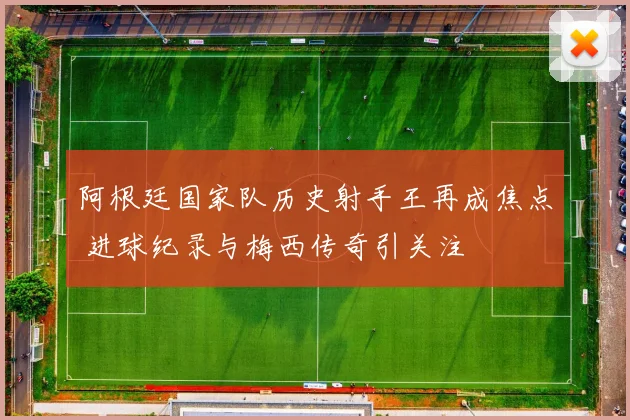阿根廷国家队历史射手王再成焦点 进球纪录与梅西传奇引关注