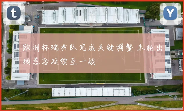 欧洲杯瑞典队完成关键调整 末轮出线悬念延续至一战