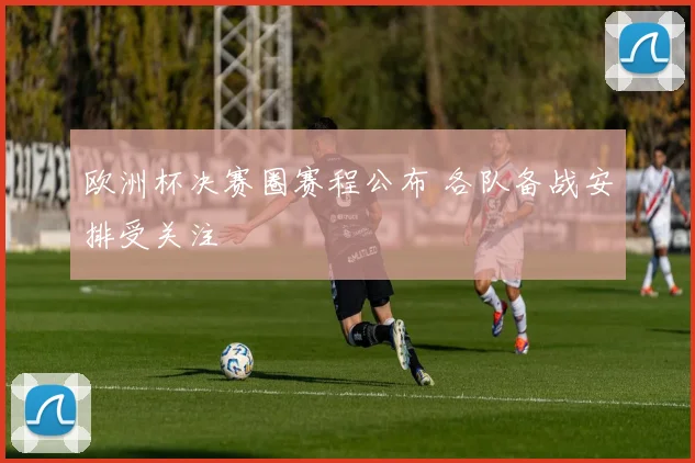 欧洲杯决赛圈赛程公布 各队备战安排受关注