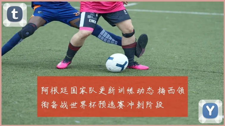 阿根廷国家队更新训练动态 梅西领衔备战世界杯预选赛冲刺阶段