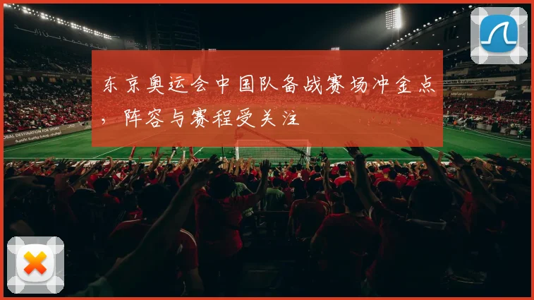 东京奥运会中国队备战赛场冲金点,阵容与赛程受关注