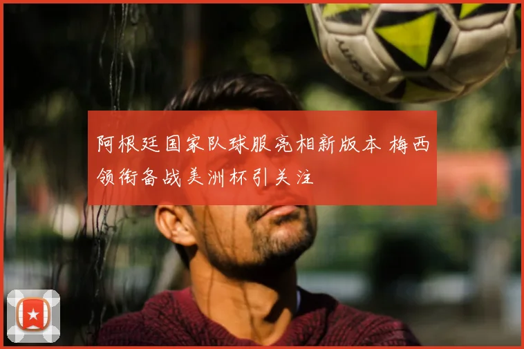 阿根廷国家队球服亮相新版本 梅西领衔备战美洲杯引关注