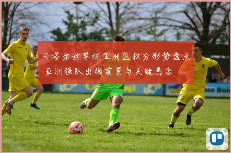 卡塔尔世界杯亚洲区积分形势盘点 亚洲强队出线前景与关键悬念