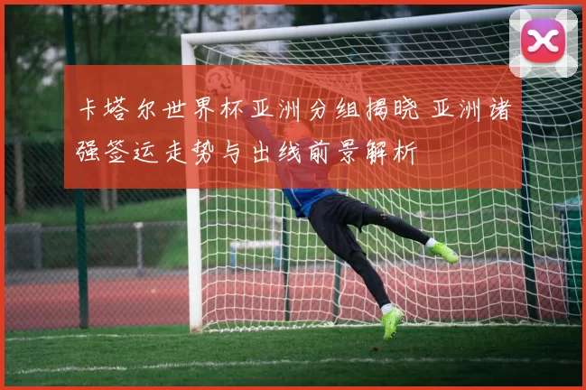 卡塔尔世界杯亚洲分组揭晓 亚洲诸强签运走势与出线前景解析