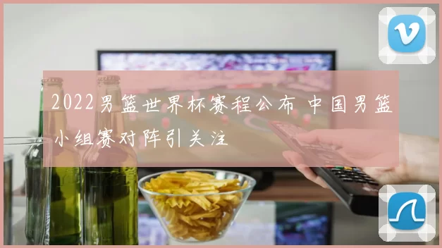 2022男篮世界杯赛程公布 中国男篮小组赛对阵引关注