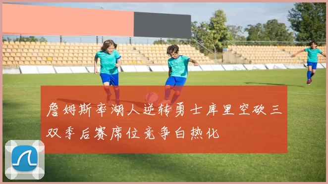 詹姆斯率湖人逆转勇士库里空砍三双季后赛席位竞争白热化