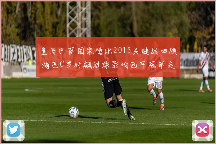 皇马巴萨国家德比2015关键战回顾 梅西C罗对飙进球影响西甲冠军走向