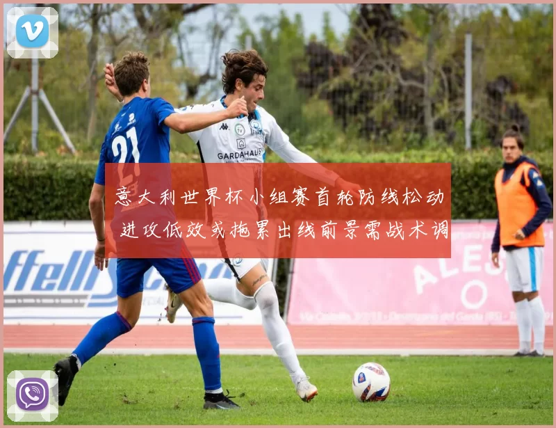 意大利世界杯小组赛首轮防线松动 进攻低效或拖累出线前景需战术调整
