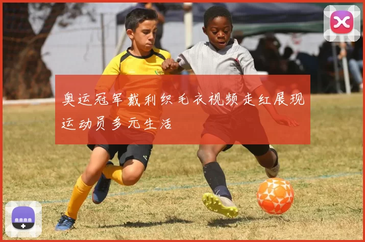 奥运冠军戴利织毛衣视频走红展现运动员多元生活