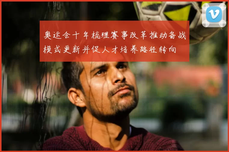 奥运会十年梳理赛事改革推动备战模式更新并促人才培养路径转向