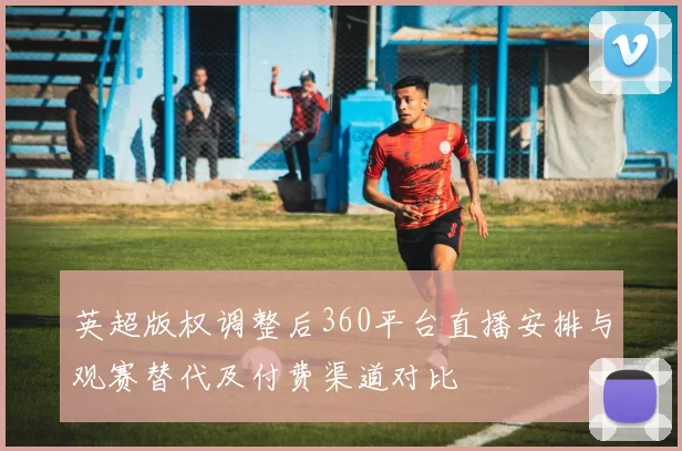 英超版权调整后360平台直播安排与观赛替代及付费渠道对比