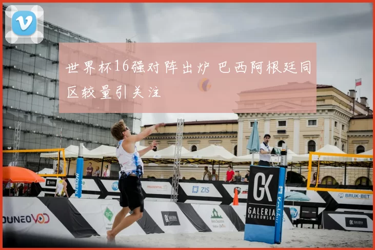 世界杯16强对阵出炉 巴西阿根廷同区较量引关注