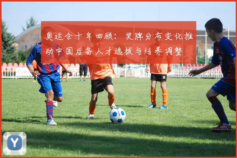 奥运会十年回顾：奖牌分布变化推动中国后备人才选拔与培养调整