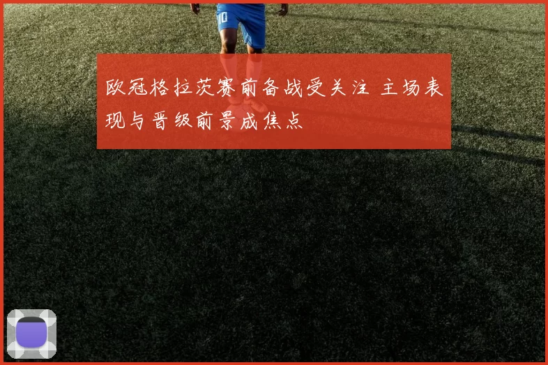 欧冠格拉茨赛前备战受关注 主场表现与晋级前景成焦点