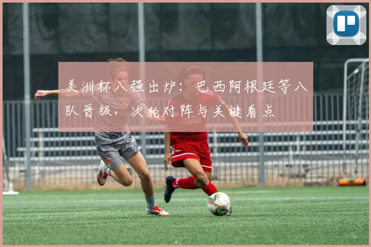 美洲杯八强出炉：巴西阿根廷等八队晋级，次轮对阵与关键看点