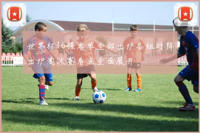 世界杯16强名单全部出炉各组对阵出炉淘汰赛看点全面展开