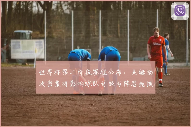 世界杯第二阶段赛程公布，关键场次密集将影响球队晋级与阵容轮换