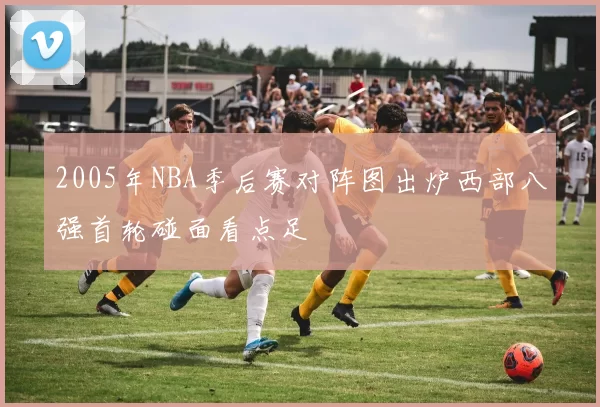 2005年NBA季后赛对阵图出炉西部八强首轮碰面看点足