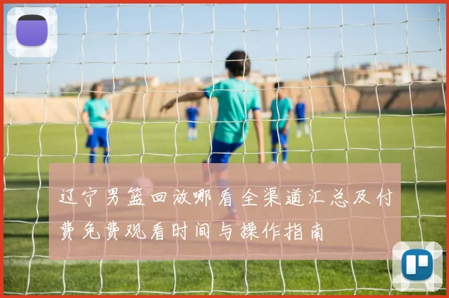 辽宁男篮回放哪看全渠道汇总及付费免费观看时间与操作指南