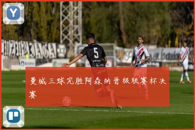 曼城三球完胜阿森纳晋级联赛杯决赛