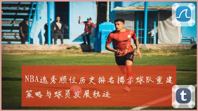 NBA选秀顺位历史排名揭示球队重建策略与球员发展轨迹