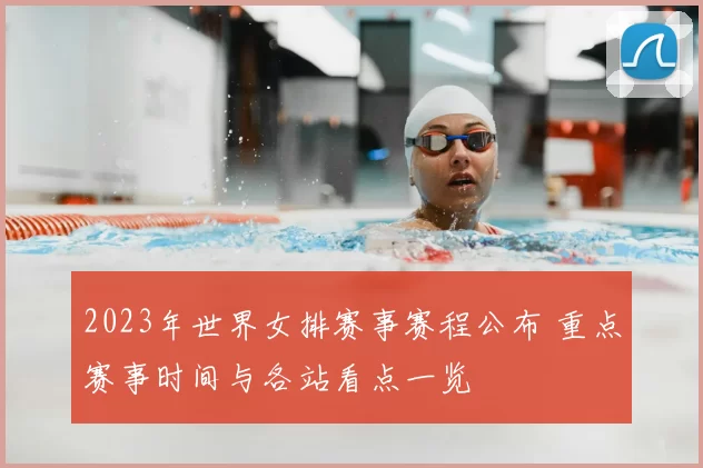 2023年世界女排赛事赛程公布 重点赛事时间与各站看点一览