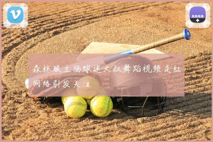 森林狼主场球迷大叔舞蹈视频走红网络引发关注