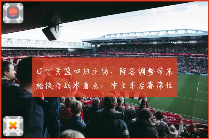辽宁男篮回归主场,阵容调整带来轮换与战术看点,冲击季后赛席位